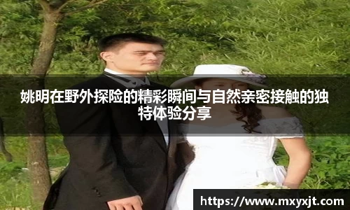 姚明在野外探险的精彩瞬间与自然亲密接触的独特体验分享